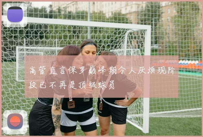 高管直言保罗巅峰期令人厌烦现阶段已不再是顶级球员