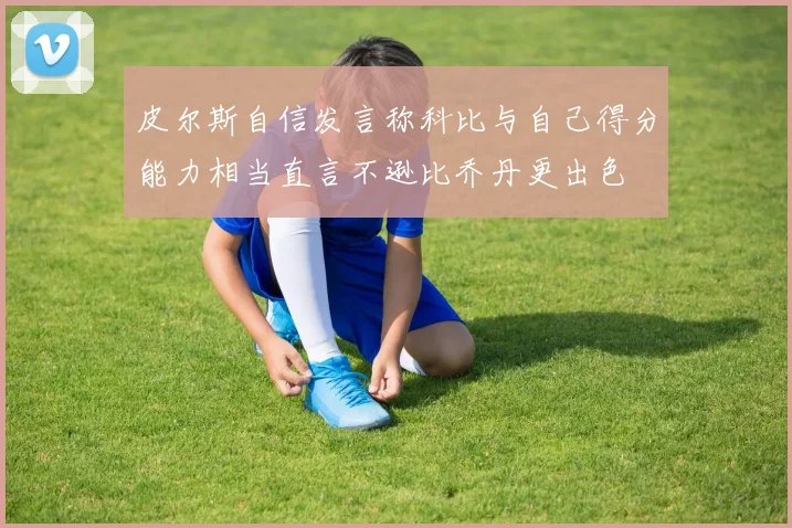 皮尔斯自信发言称科比与自己得分能力相当直言不逊比乔丹更出色