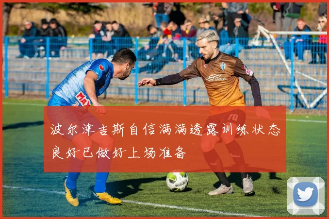 波尔津吉斯自信满满透露训练状态良好已做好上场准备