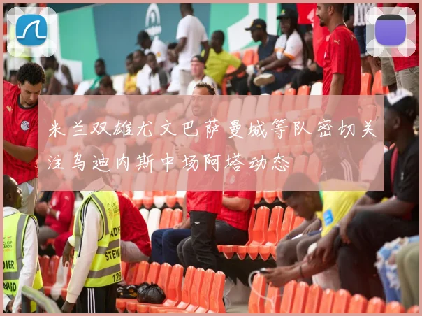 米兰双雄尤文巴萨曼城等队密切关注乌迪内斯中场阿塔动态