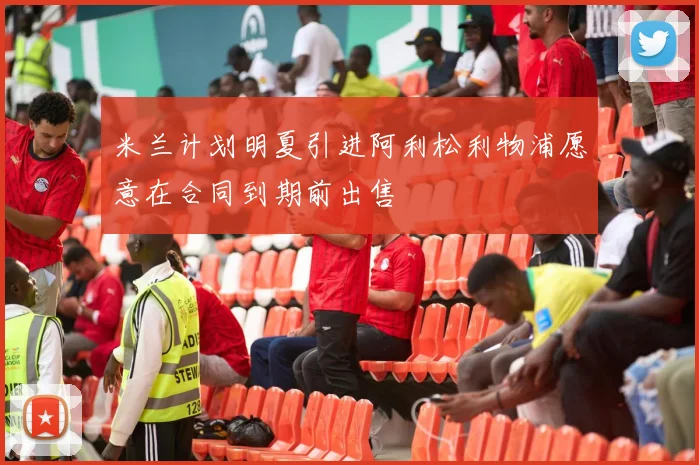 米兰计划明夏引进阿利松利物浦愿意在合同到期前出售