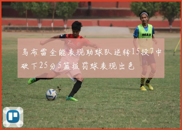 乌布雷全能表现助球队逆转15投7中砍下25分5篮板罚球表现出色