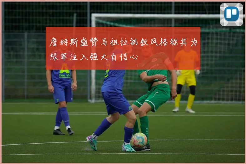 詹姆斯盛赞马祖拉执教风格称其为绿军注入强大自信心