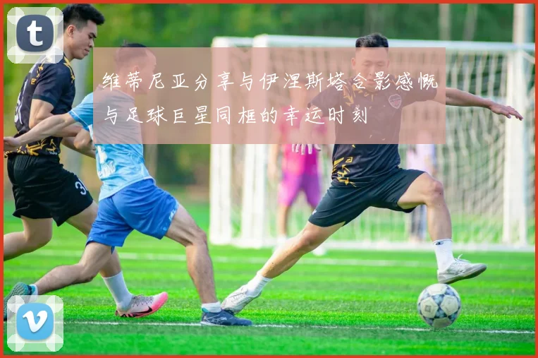 维蒂尼亚分享与伊涅斯塔合影感慨与足球巨星同框的幸运时刻