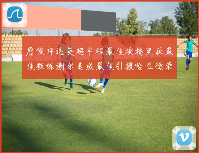 詹俊评选英超半程最佳埃梅里获最佳教练谢尔基成最佳引援哈兰德荣膺最佳球员