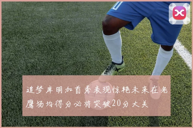 追梦库明加首秀表现惊艳未来在老鹰场均得分必将突破20分大关