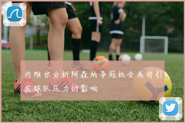 内维尔分析阿森纳争冠机会或将引发球队压力的影响