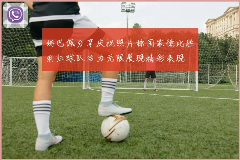 姆巴佩分享庆祝照片称国家德比胜利归球队活力无限展现精彩表现