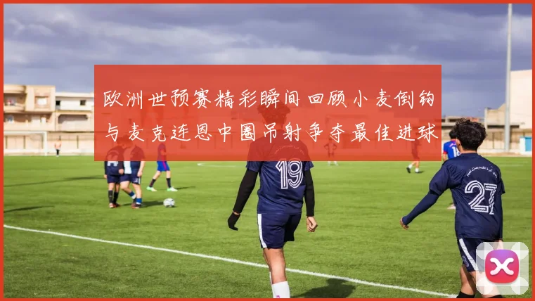 欧洲世预赛精彩瞬间回顾小麦倒钩与麦克连恩中圈吊射争夺最佳进球