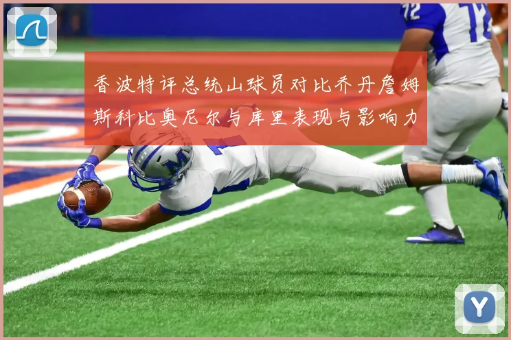 香波特评总统山球员对比乔丹詹姆斯科比奥尼尔与库里表现与影响力