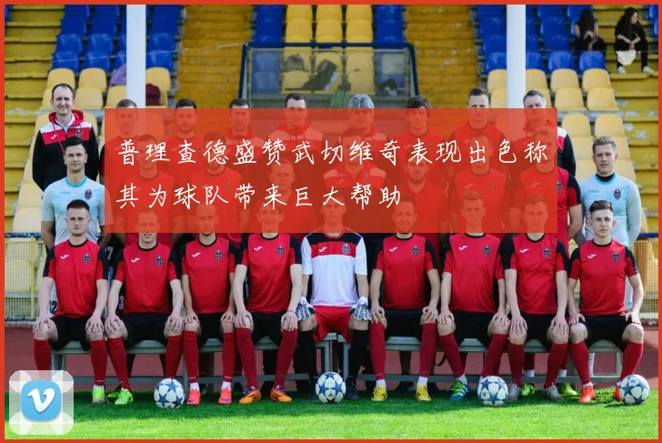 普理查德盛赞武切维奇表现出色称其为球队带来巨大帮助