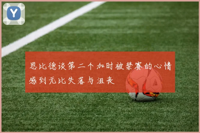 恩比德谈第二个加时被禁赛的心情感到无比失落与沮丧