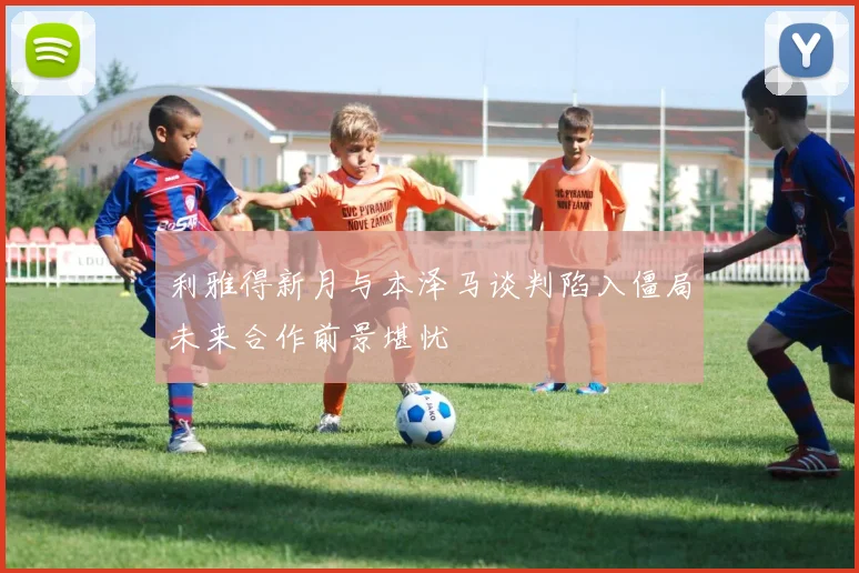 利雅得新月与本泽马谈判陷入僵局未来合作前景堪忧