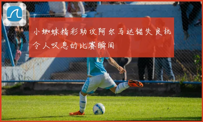 小蜘蛛精彩助攻阿尔马达错失良机令人叹息的比赛瞬间