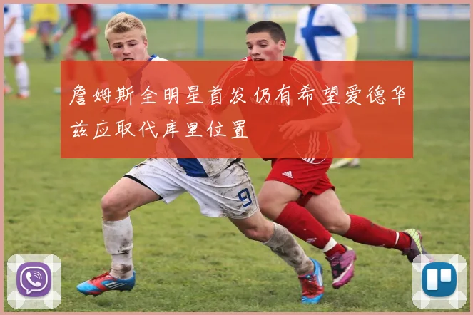 詹姆斯全明星首发仍有希望爱德华兹应取代库里位置
