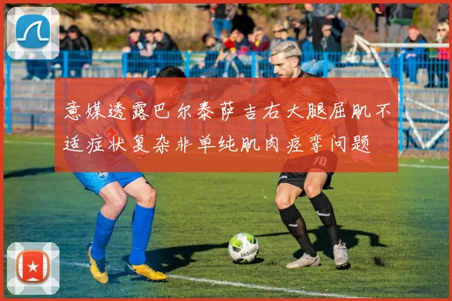 意媒透露巴尔泰萨吉右大腿屈肌不适症状复杂非单纯肌肉痉挛问题