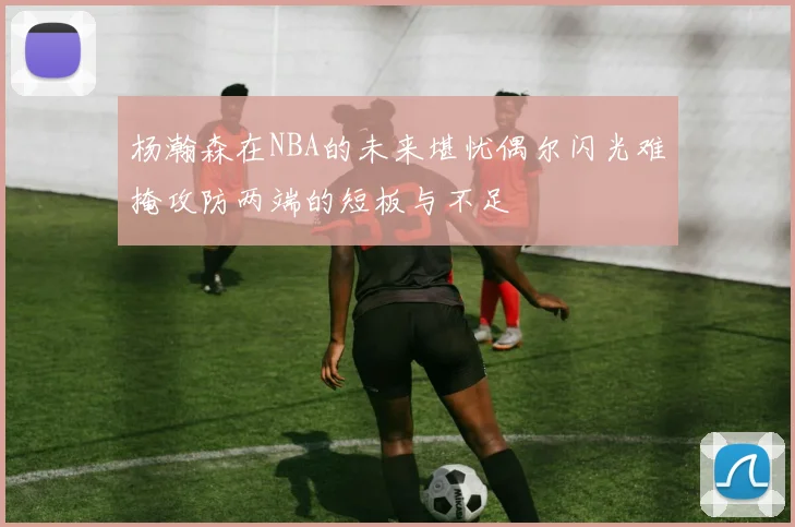 杨瀚森在NBA的未来堪忧偶尔闪光难掩攻防两端的短板与不足