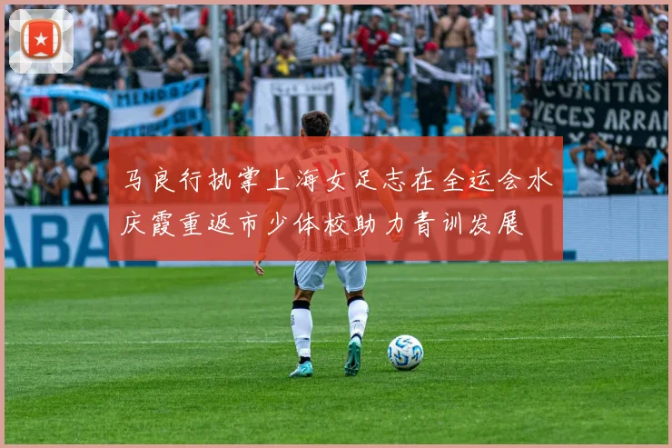 马良行执掌上海女足志在全运会水庆霞重返市少体校助力青训发展