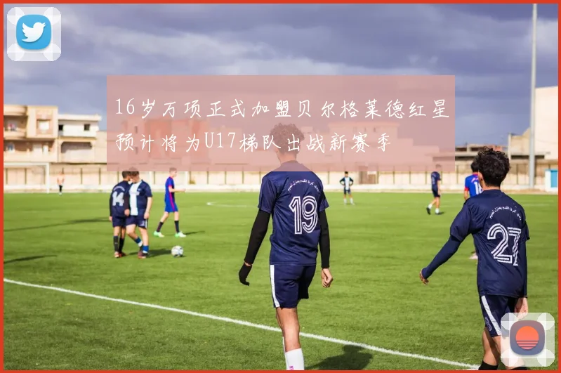 16岁万项正式加盟贝尔格莱德红星预计将为U17梯队出战新赛季