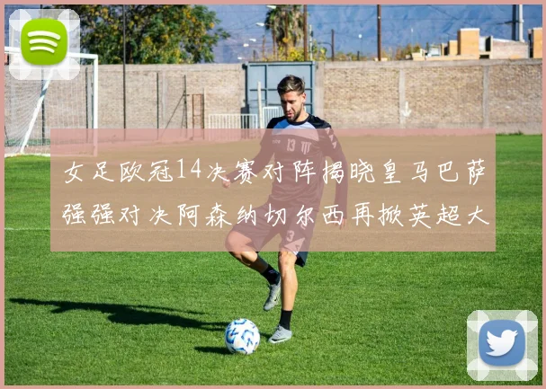 女足欧冠14决赛对阵揭晓皇马巴萨强强对决阿森纳切尔西再掀英超大战