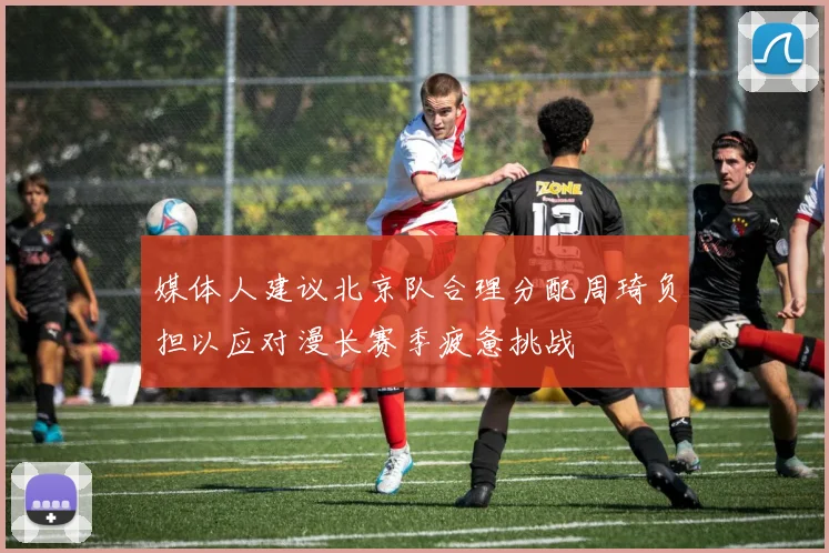 媒体人建议北京队合理分配周琦负担以应对漫长赛季疲惫挑战