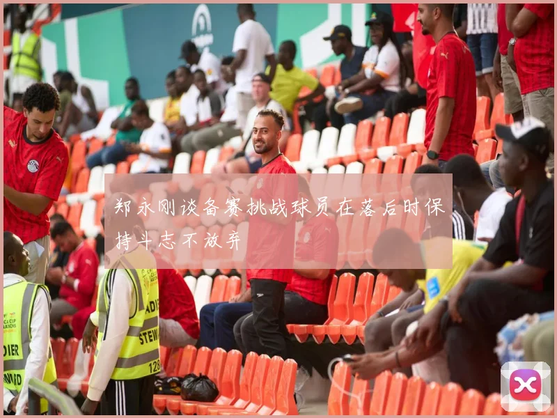 郑永刚谈备赛挑战球员在落后时保持斗志不放弃