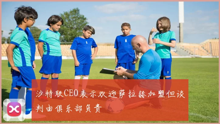 沙特联CEO表示欢迎萨拉赫加盟但谈判由俱乐部负责