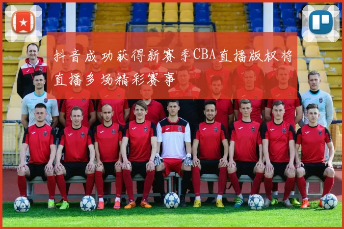 抖音成功获得新赛季CBA直播版权将直播多场精彩赛事