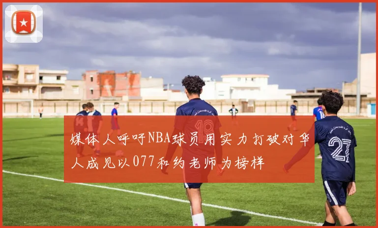 媒体人呼吁NBA球员用实力打破对华人成见以077和约老师为榜样