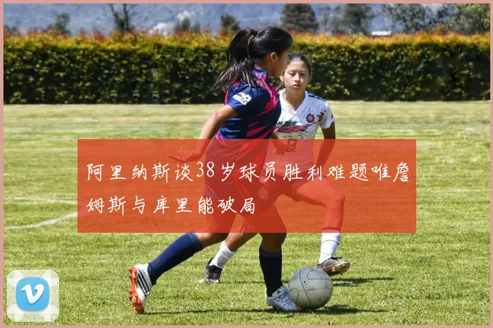 阿里纳斯谈38岁球员胜利难题唯詹姆斯与库里能破局
