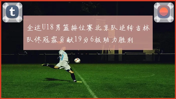 全运U18男篮排位赛北京队逆转吉林队佟冠霖贡献19分6板助力胜利